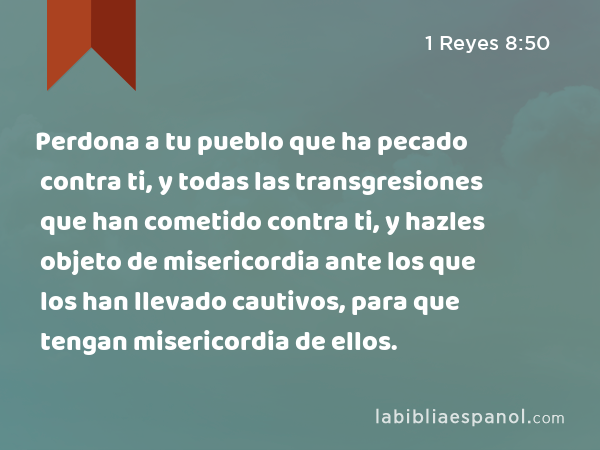 Perdona a tu pueblo que ha pecado contra ti, y todas las transgresiones que han cometido contra ti, y hazles objeto de misericordia ante los que los han llevado cautivos, para que tengan misericordia de ellos. - 1 Reyes 8:50