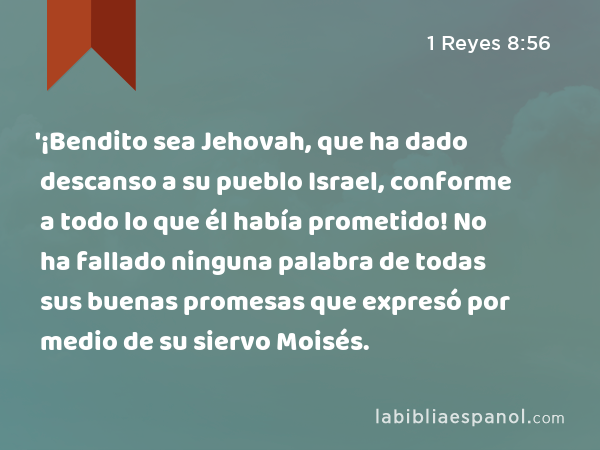 '¡Bendito sea Jehovah, que ha dado descanso a su pueblo Israel, conforme a todo lo que él había prometido! No ha fallado ninguna palabra de todas sus buenas promesas que expresó por medio de su siervo Moisés. - 1 Reyes 8:56