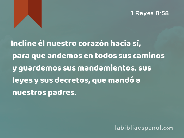 Incline él nuestro corazón hacia sí, para que andemos en todos sus caminos y guardemos sus mandamientos, sus leyes y sus decretos, que mandó a nuestros padres. - 1 Reyes 8:58