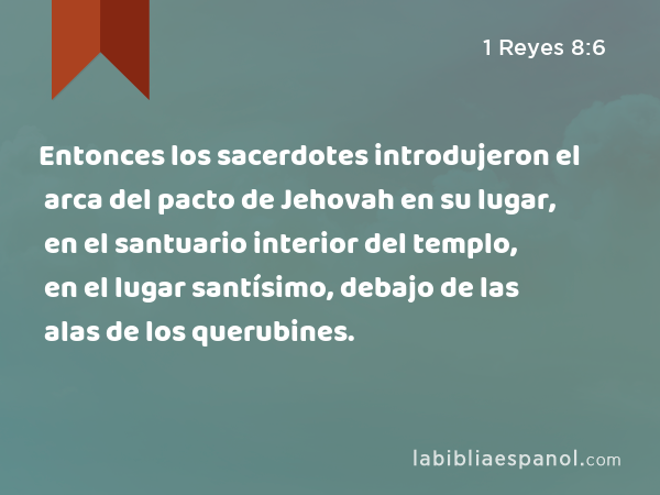 Entonces los sacerdotes introdujeron el arca del pacto de Jehovah en su lugar, en el santuario interior del templo, en el lugar santísimo, debajo de las alas de los querubines. - 1 Reyes 8:6