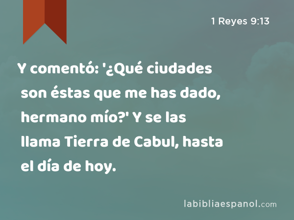 Y comentó: '¿Qué ciudades son éstas que me has dado, hermano mío?' Y se las llama Tierra de Cabul, hasta el día de hoy. - 1 Reyes 9:13