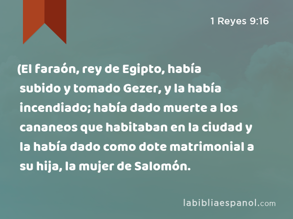 (El faraón, rey de Egipto, había subido y tomado Gezer, y la había incendiado; había dado muerte a los cananeos que habitaban en la ciudad y la había dado como dote matrimonial a su hija, la mujer de Salomón. - 1 Reyes 9:16