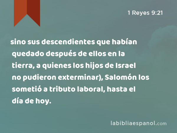 sino sus descendientes que habían quedado después de ellos en la tierra, a quienes los hijos de Israel no pudieron exterminar), Salomón los sometió a tributo laboral, hasta el día de hoy. - 1 Reyes 9:21