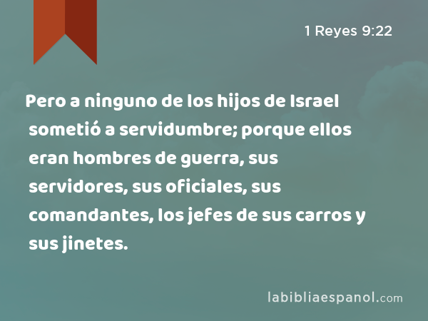 Pero a ninguno de los hijos de Israel sometió a servidumbre; porque ellos eran hombres de guerra, sus servidores, sus oficiales, sus comandantes, los jefes de sus carros y sus jinetes. - 1 Reyes 9:22