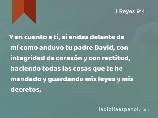 Y en cuanto a ti, si andas delante de mí como anduvo tu padre David, con integridad de corazón y con rectitud, haciendo todas las cosas que te he mandado y guardando mis leyes y mis decretos, - 1 Reyes 9:4