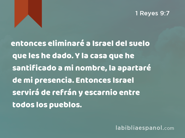 entonces eliminaré a Israel del suelo que les he dado. Y la casa que he santificado a mi nombre, la apartaré de mi presencia. Entonces Israel servirá de refrán y escarnio entre todos los pueblos. - 1 Reyes 9:7