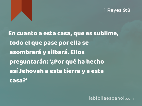 En cuanto a esta casa, que es sublime, todo el que pase por ella se asombrará y silbará. Ellos preguntarán: ‘¿Por qué ha hecho así Jehovah a esta tierra y a esta casa?’ - 1 Reyes 9:8