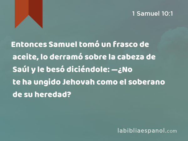 Entonces Samuel tomó un frasco de aceite, lo derramó sobre la cabeza de Saúl y le besó diciéndole: —¿No te ha ungido Jehovah como el soberano de su heredad? - 1 Samuel 10:1