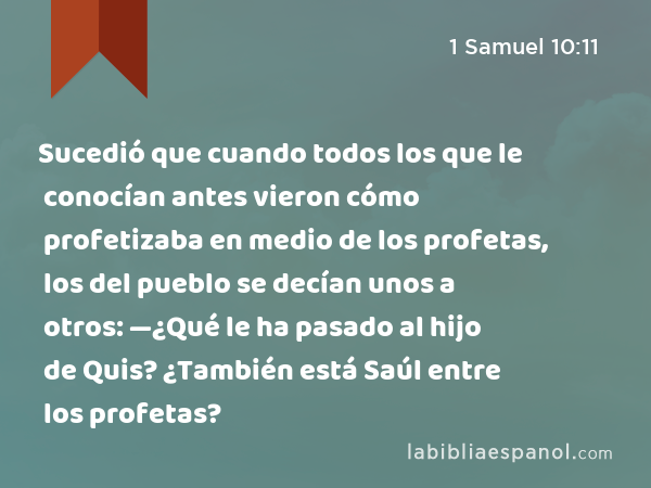 Sucedió que cuando todos los que le conocían antes vieron cómo profetizaba en medio de los profetas, los del pueblo se decían unos a otros: —¿Qué le ha pasado al hijo de Quis? ¿También está Saúl entre los profetas? - 1 Samuel 10:11