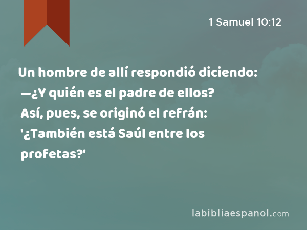 Un hombre de allí respondió diciendo: —¿Y quién es el padre de ellos? Así, pues, se originó el refrán: '¿También está Saúl entre los profetas?' - 1 Samuel 10:12