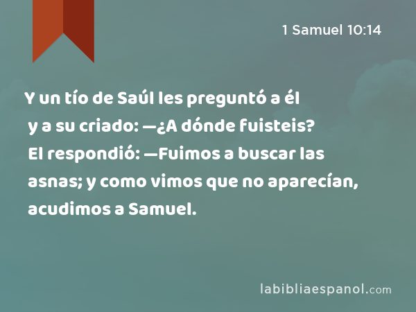 Y un tío de Saúl les preguntó a él y a su criado: —¿A dónde fuisteis? El respondió: —Fuimos a buscar las asnas; y como vimos que no aparecían, acudimos a Samuel. - 1 Samuel 10:14