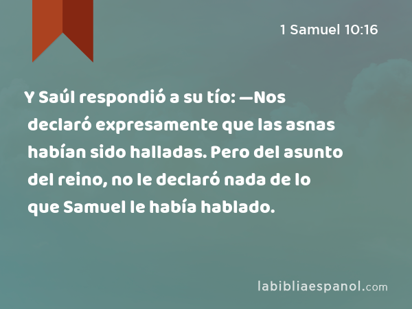 Y Saúl respondió a su tío: —Nos declaró expresamente que las asnas habían sido halladas. Pero del asunto del reino, no le declaró nada de lo que Samuel le había hablado. - 1 Samuel 10:16