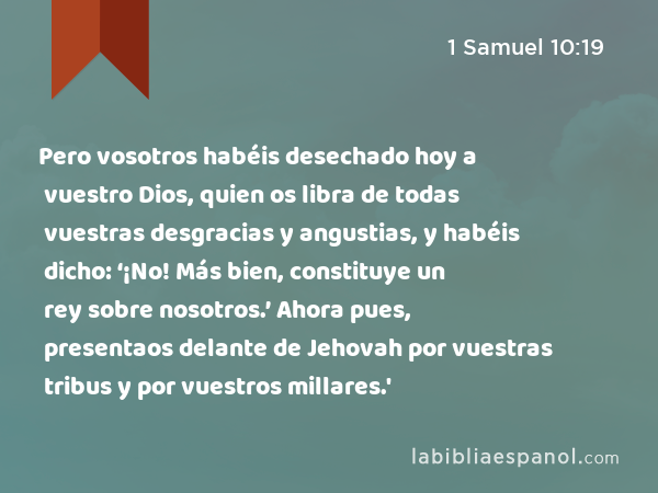 Pero vosotros habéis desechado hoy a vuestro Dios, quien os libra de todas vuestras desgracias y angustias, y habéis dicho: ‘¡No! Más bien, constituye un rey sobre nosotros.’ Ahora pues, presentaos delante de Jehovah por vuestras tribus y por vuestros millares.' - 1 Samuel 10:19