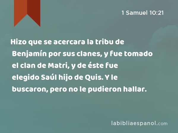 Hizo que se acercara la tribu de Benjamín por sus clanes, y fue tomado el clan de Matri, y de éste fue elegido Saúl hijo de Quis. Y le buscaron, pero no le pudieron hallar. - 1 Samuel 10:21