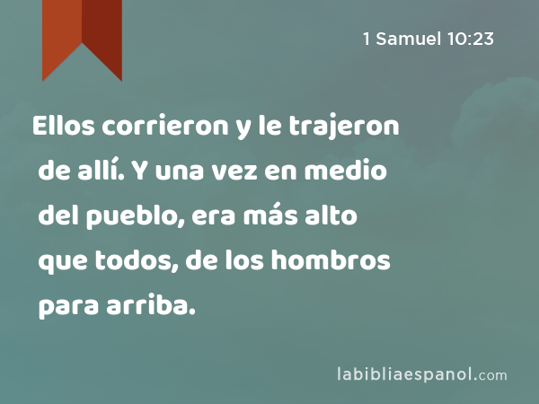 Ellos corrieron y le trajeron de allí. Y una vez en medio del pueblo, era más alto que todos, de los hombros para arriba. - 1 Samuel 10:23