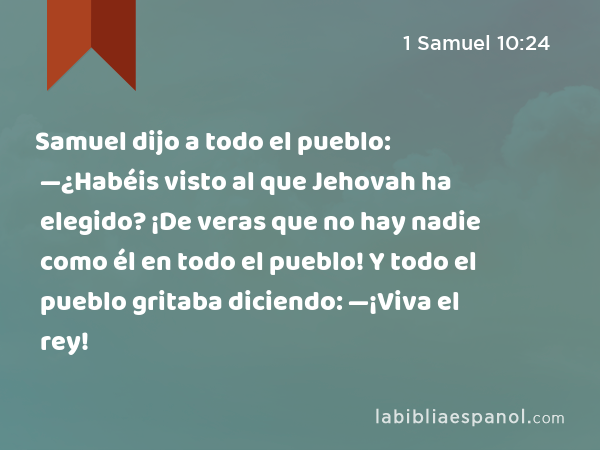 Samuel dijo a todo el pueblo: —¿Habéis visto al que Jehovah ha elegido? ¡De veras que no hay nadie como él en todo el pueblo! Y todo el pueblo gritaba diciendo: —¡Viva el rey! - 1 Samuel 10:24