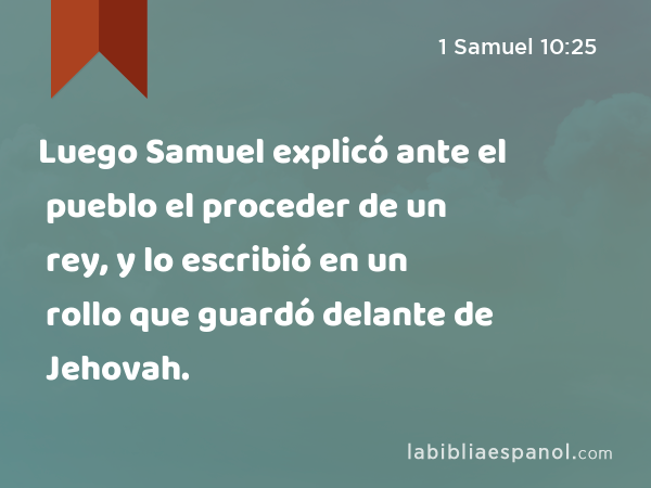 Luego Samuel explicó ante el pueblo el proceder de un rey, y lo escribió en un rollo que guardó delante de Jehovah. - 1 Samuel 10:25