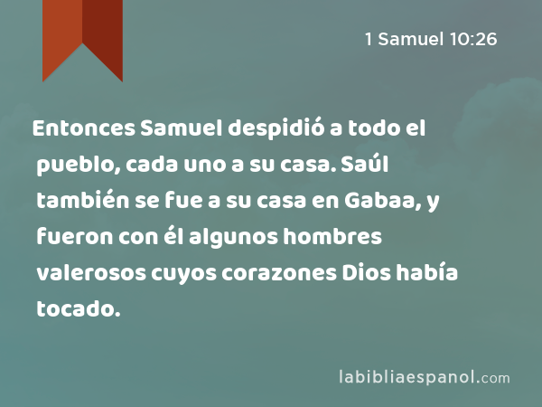 Entonces Samuel despidió a todo el pueblo, cada uno a su casa. Saúl también se fue a su casa en Gabaa, y fueron con él algunos hombres valerosos cuyos corazones Dios había tocado. - 1 Samuel 10:26