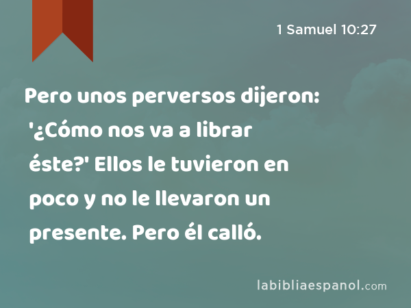 Pero unos perversos dijeron: '¿Cómo nos va a librar éste?' Ellos le tuvieron en poco y no le llevaron un presente. Pero él calló. - 1 Samuel 10:27