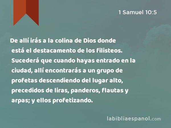 De allí irás a la colina de Dios donde está el destacamento de los filisteos. Sucederá que cuando hayas entrado en la ciudad, allí encontrarás a un grupo de profetas descendiendo del lugar alto, precedidos de liras, panderos, flautas y arpas; y ellos profetizando. - 1 Samuel 10:5