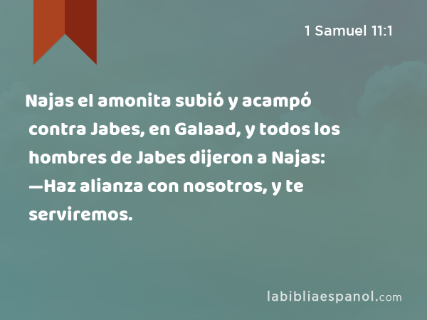 Najas el amonita subió y acampó contra Jabes, en Galaad, y todos los hombres de Jabes dijeron a Najas: —Haz alianza con nosotros, y te serviremos. - 1 Samuel 11:1