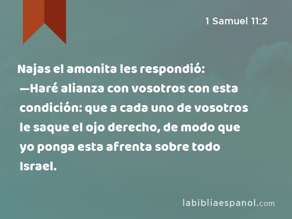 Najas el amonita les respondió: —Haré alianza con vosotros con esta condición: que a cada uno de vosotros le saque el ojo derecho, de modo que yo ponga esta afrenta sobre todo Israel. - 1 Samuel 11:2