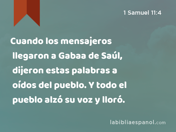 Cuando los mensajeros llegaron a Gabaa de Saúl, dijeron estas palabras a oídos del pueblo. Y todo el pueblo alzó su voz y lloró. - 1 Samuel 11:4