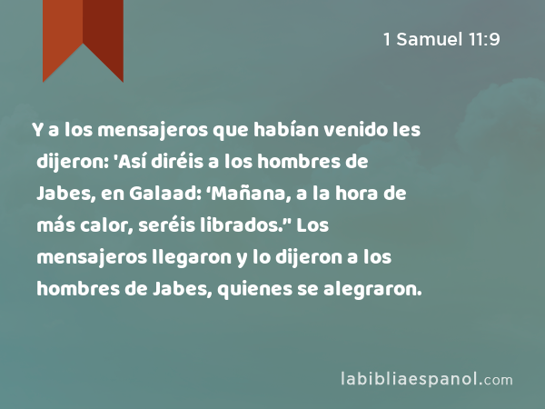 Y a los mensajeros que habían venido les dijeron: 'Así diréis a los hombres de Jabes, en Galaad: ‘Mañana, a la hora de más calor, seréis librados.’' Los mensajeros llegaron y lo dijeron a los hombres de Jabes, quienes se alegraron. - 1 Samuel 11:9