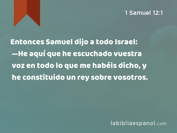 Entonces Samuel dijo a todo Israel: —He aquí que he escuchado vuestra voz en todo lo que me habéis dicho, y he constituido un rey sobre vosotros. - 1 Samuel 12:1