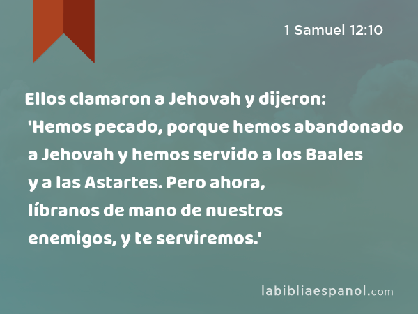 Ellos clamaron a Jehovah y dijeron: 'Hemos pecado, porque hemos abandonado a Jehovah y hemos servido a los Baales y a las Astartes. Pero ahora, líbranos de mano de nuestros enemigos, y te serviremos.' - 1 Samuel 12:10