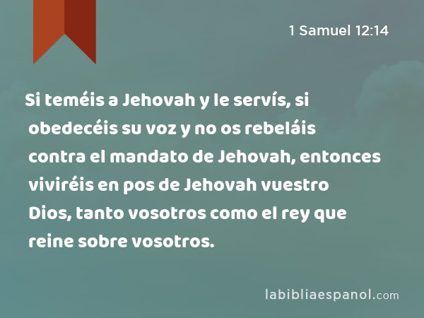 Si teméis a Jehovah y le servís, si obedecéis su voz y no os rebeláis contra el mandato de Jehovah, entonces viviréis en pos de Jehovah vuestro Dios, tanto vosotros como el rey que reine sobre vosotros. - 1 Samuel 12:14