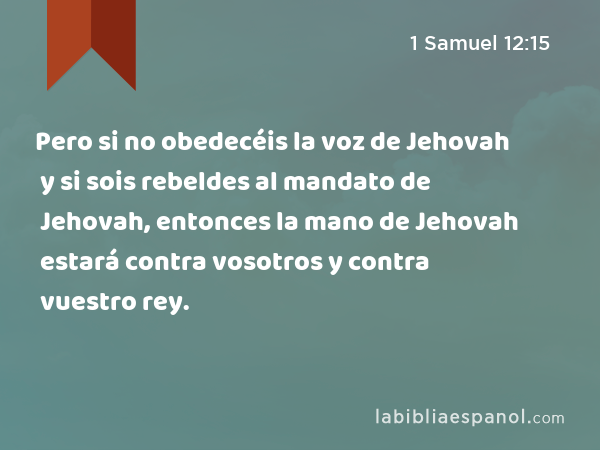 Pero si no obedecéis la voz de Jehovah y si sois rebeldes al mandato de Jehovah, entonces la mano de Jehovah estará contra vosotros y contra vuestro rey. - 1 Samuel 12:15