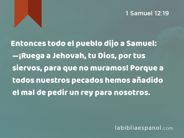 Entonces todo el pueblo dijo a Samuel: —¡Ruega a Jehovah, tu Dios, por tus siervos, para que no muramos! Porque a todos nuestros pecados hemos añadido el mal de pedir un rey para nosotros. - 1 Samuel 12:19