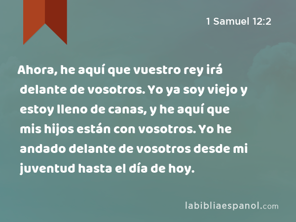 Ahora, he aquí que vuestro rey irá delante de vosotros. Yo ya soy viejo y estoy lleno de canas, y he aquí que mis hijos están con vosotros. Yo he andado delante de vosotros desde mi juventud hasta el día de hoy. - 1 Samuel 12:2