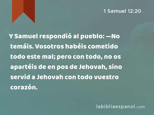 Y Samuel respondió al pueblo: —No temáis. Vosotros habéis cometido todo este mal; pero con todo, no os apartéis de en pos de Jehovah, sino servid a Jehovah con todo vuestro corazón. - 1 Samuel 12:20