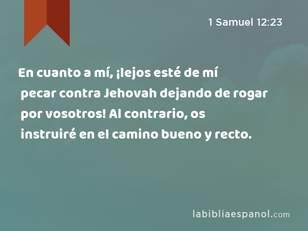 En cuanto a mí, ¡lejos esté de mí pecar contra Jehovah dejando de rogar por vosotros! Al contrario, os instruiré en el camino bueno y recto. - 1 Samuel 12:23