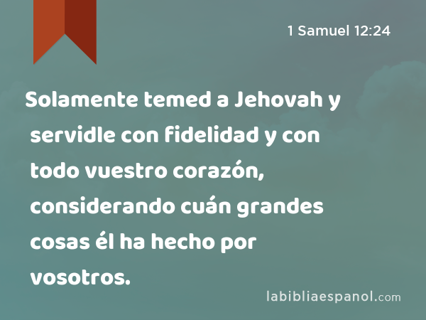 Solamente temed a Jehovah y servidle con fidelidad y con todo vuestro corazón, considerando cuán grandes cosas él ha hecho por vosotros. - 1 Samuel 12:24