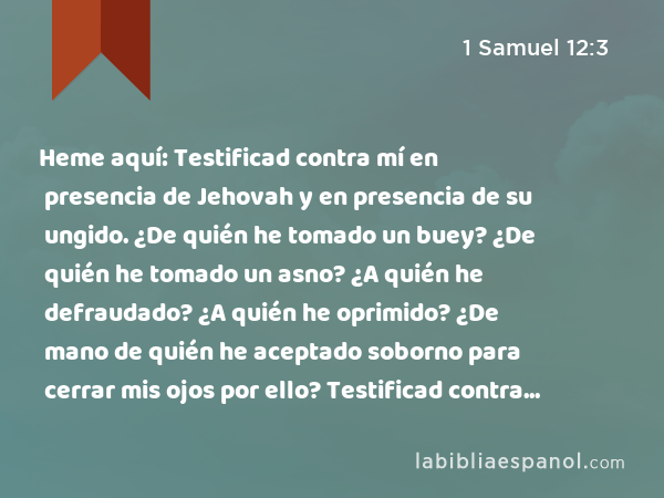 Heme aquí: Testificad contra mí en presencia de Jehovah y en presencia de su ungido. ¿De quién he tomado un buey? ¿De quién he tomado un asno? ¿A quién he defraudado? ¿A quién he oprimido? ¿De mano de quién he aceptado soborno para cerrar mis ojos por ello? Testificad contra mí, y yo os lo restituiré. - 1 Samuel 12:3