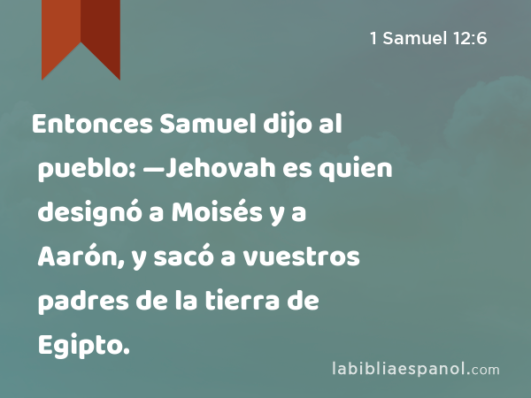 Entonces Samuel dijo al pueblo: —Jehovah es quien designó a Moisés y a Aarón, y sacó a vuestros padres de la tierra de Egipto. - 1 Samuel 12:6