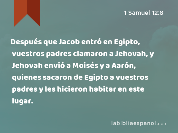 Después que Jacob entró en Egipto, vuestros padres clamaron a Jehovah, y Jehovah envió a Moisés y a Aarón, quienes sacaron de Egipto a vuestros padres y les hicieron habitar en este lugar. - 1 Samuel 12:8