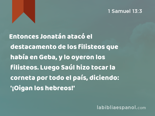 Entonces Jonatán atacó el destacamento de los filisteos que había en Geba, y lo oyeron los filisteos. Luego Saúl hizo tocar la corneta por todo el país, diciendo: '¡Oigan los hebreos!' - 1 Samuel 13:3