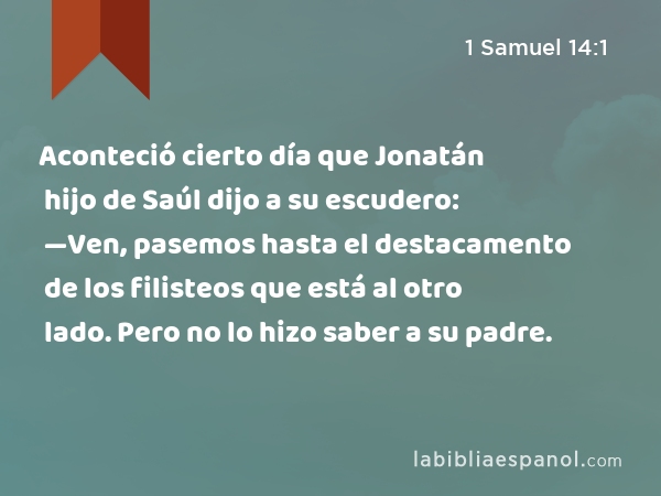 Aconteció cierto día que Jonatán hijo de Saúl dijo a su escudero: —Ven, pasemos hasta el destacamento de los filisteos que está al otro lado. Pero no lo hizo saber a su padre. - 1 Samuel 14:1