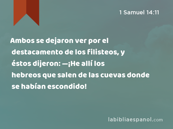 Ambos se dejaron ver por el destacamento de los filisteos, y éstos dijeron: —¡He allí los hebreos que salen de las cuevas donde se habían escondido! - 1 Samuel 14:11