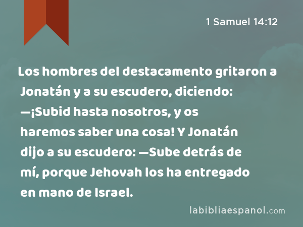 Los hombres del destacamento gritaron a Jonatán y a su escudero, diciendo: —¡Subid hasta nosotros, y os haremos saber una cosa! Y Jonatán dijo a su escudero: —Sube detrás de mí, porque Jehovah los ha entregado en mano de Israel. - 1 Samuel 14:12