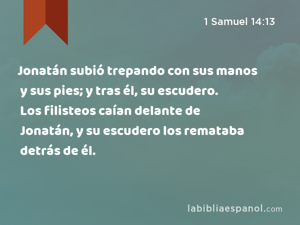 Jonatán subió trepando con sus manos y sus pies; y tras él, su escudero. Los filisteos caían delante de Jonatán, y su escudero los remataba detrás de él. - 1 Samuel 14:13