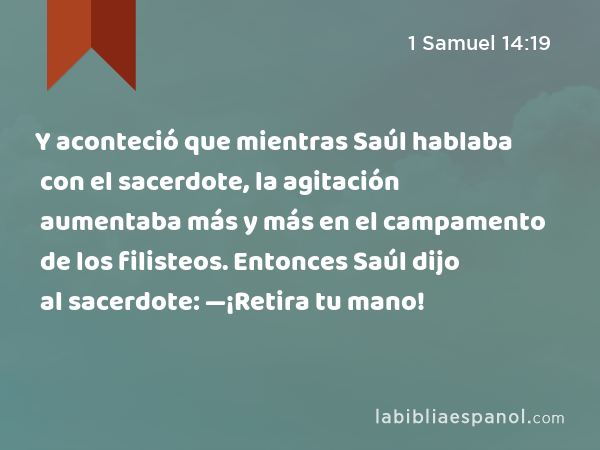 Y aconteció que mientras Saúl hablaba con el sacerdote, la agitación aumentaba más y más en el campamento de los filisteos. Entonces Saúl dijo al sacerdote: —¡Retira tu mano! - 1 Samuel 14:19