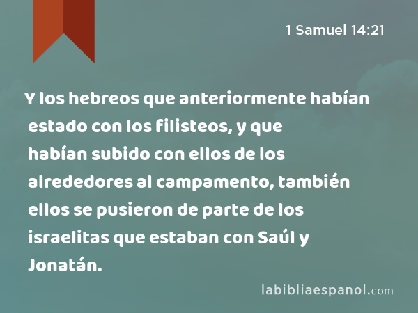 Y los hebreos que anteriormente habían estado con los filisteos, y que habían subido con ellos de los alrededores al campamento, también ellos se pusieron de parte de los israelitas que estaban con Saúl y Jonatán. - 1 Samuel 14:21