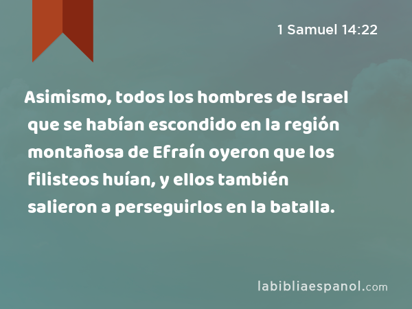 Asimismo, todos los hombres de Israel que se habían escondido en la región montañosa de Efraín oyeron que los filisteos huían, y ellos también salieron a perseguirlos en la batalla. - 1 Samuel 14:22