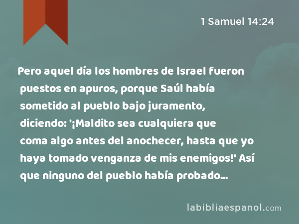 Pero aquel día los hombres de Israel fueron puestos en apuros, porque Saúl había sometido al pueblo bajo juramento, diciendo: '¡Maldito sea cualquiera que coma algo antes del anochecer, hasta que yo haya tomado venganza de mis enemigos!' Así que ninguno del pueblo había probado alimento. - 1 Samuel 14:24