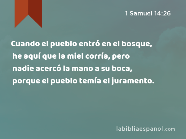 Cuando el pueblo entró en el bosque, he aquí que la miel corría, pero nadie acercó la mano a su boca, porque el pueblo temía el juramento. - 1 Samuel 14:26